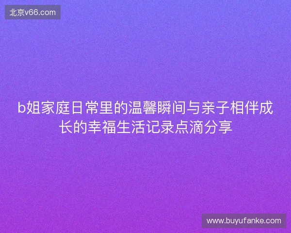 b姐家庭日常里的温馨瞬间与亲子相伴成长的幸福生活记录点滴分享