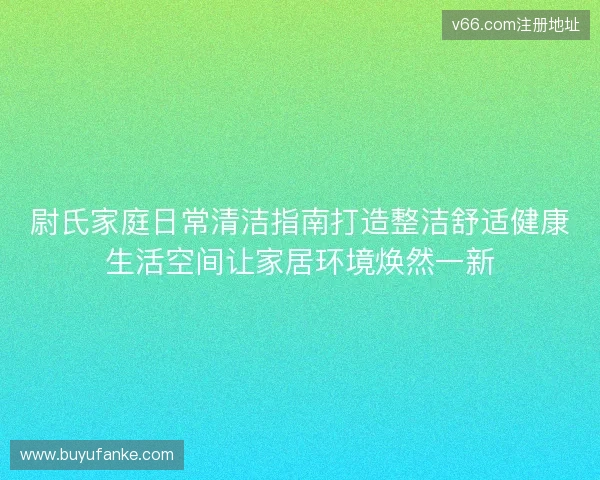 尉氏家庭日常清洁指南打造整洁舒适健康生活空间让家居环境焕然一新 尉氏家庭日常清洁指南打造整洁舒适健康生活空间让家居环境焕然一新